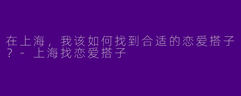 在上海，我该如何找到合适的恋爱搭子？