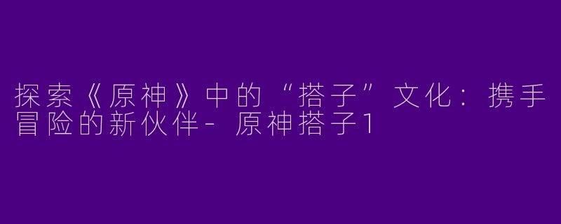 探索《原神》中的“搭子”文化:携手冒险的新伙伴