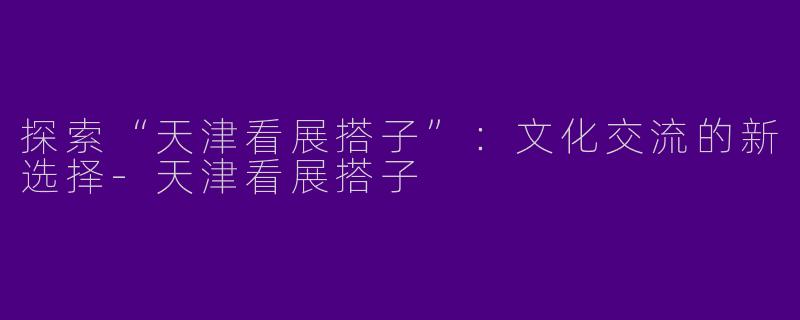 探索“天津看展搭子”：文化交流的新选择-天津看展搭子