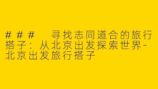 ### 寻找志同道合的旅行搭子：从北京出发探索世界