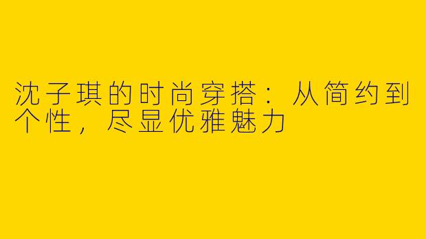 沈子琪的时尚穿搭：从简约到个性，尽显优雅魅力