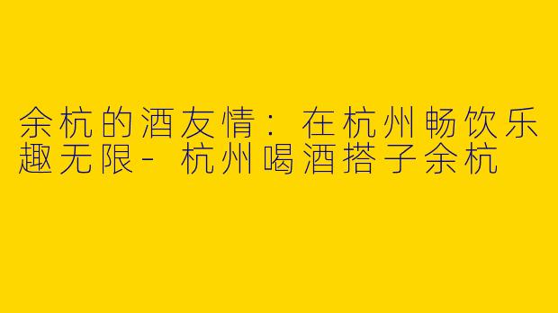 余杭的酒友情：在杭州畅饮乐趣无限-杭州喝酒搭子余杭