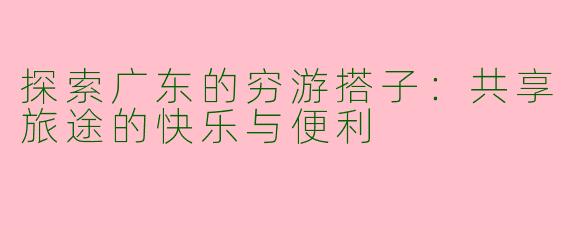 探索广东的穷游搭子：共享旅途的快乐与便利