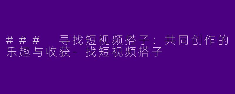 ### 寻找短视频搭子：共同创作的乐趣与收获-找短视频搭子