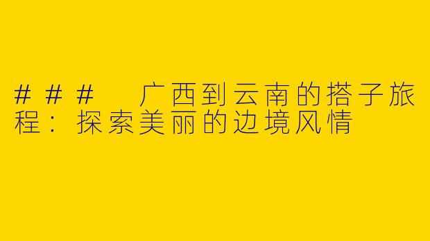 ### 广西到云南的搭子旅程：探索美丽的边境风情