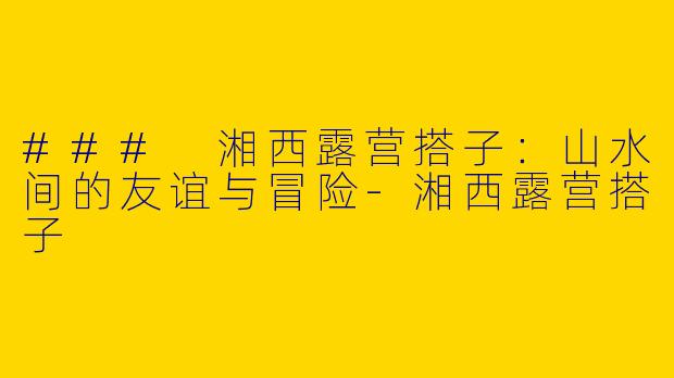 ### 湘西露营搭子：山水间的友谊与冒险-湘西露营搭子