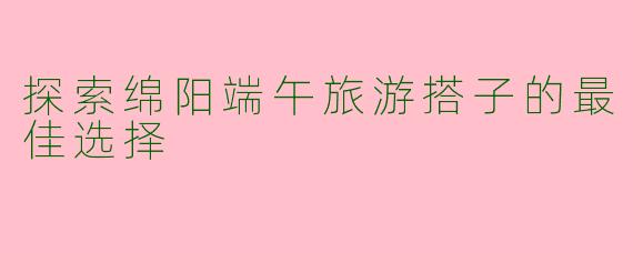 探索绵阳端午旅游搭子的最佳选择