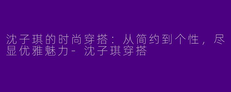 沈子琪的时尚穿搭：从简约到个性，尽显优雅魅力