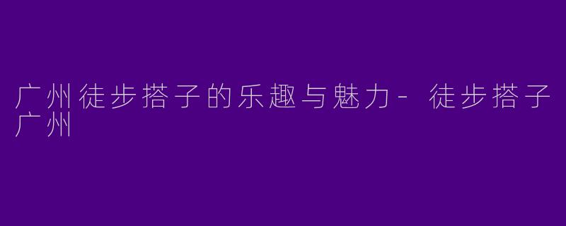广州徒步搭子的乐趣与魅力-徒步搭子广州