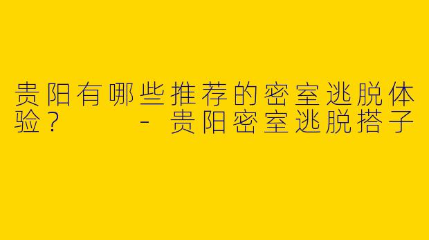 贵阳有哪些推荐的密室逃脱体验?