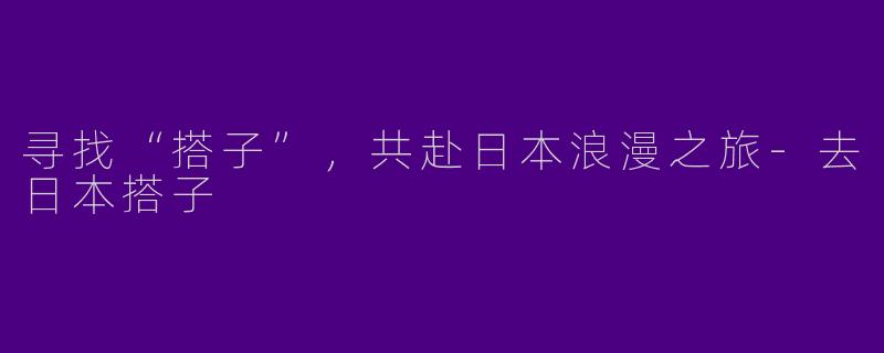 寻找“搭子”，共赴日本浪漫之旅-去日本搭子