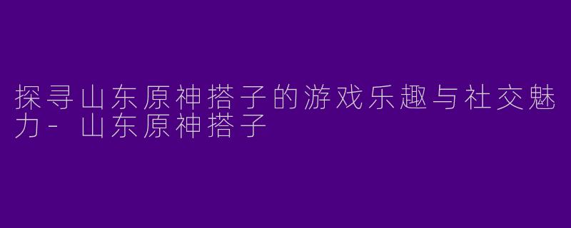探寻山东原神搭子的游戏乐趣与社交魅力