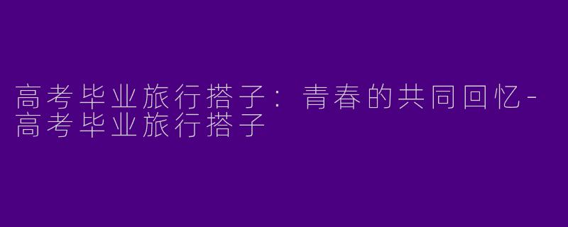 高考毕业旅行搭子:青春的共同回忆
