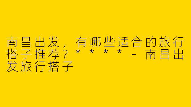 南昌出发，有哪些适合的旅行搭子推荐？****-南昌出发旅行搭子