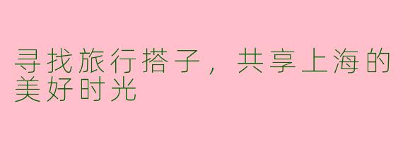 寻找旅行搭子，共享上海的美好时光