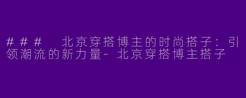 ### 北京穿搭博主的时尚搭子：引领潮流的新力量-北京穿搭博主搭子