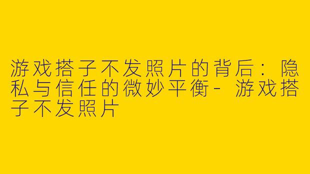 游戏搭子不发照片的背后:隐私与信任的微妙平衡