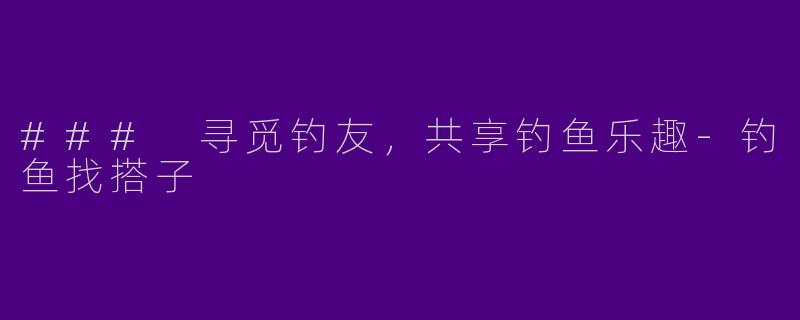 ### 寻觅钓友，共享钓鱼乐趣-钓鱼找搭子