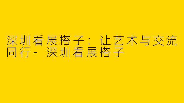 深圳看展搭子：让艺术与交流同行-深圳看展搭子