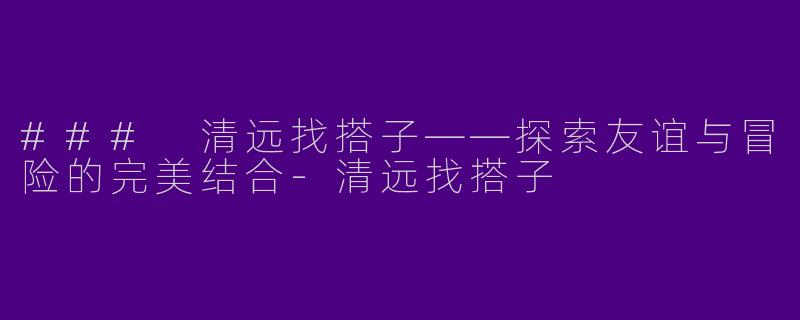 ### 清远找搭子——探索友谊与冒险的完美结合