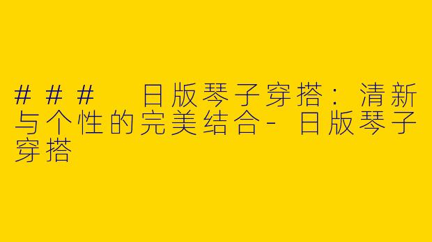 ### 日版琴子穿搭：清新与个性的完美结合-日版琴子穿搭