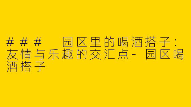 ### 园区里的喝酒搭子：友情与乐趣的交汇点-园区喝酒搭子