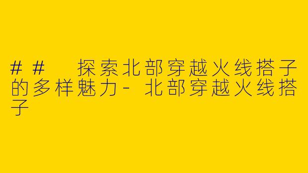 ## 探索北部穿越火线搭子的多样魅力-北部穿越火线搭子