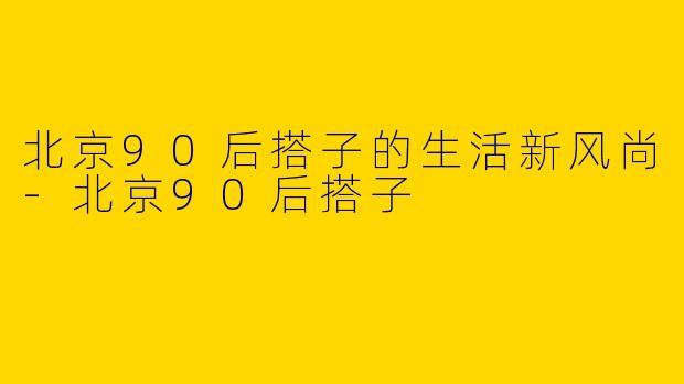 北京90后搭子的生活新风尚-北京90后搭子
