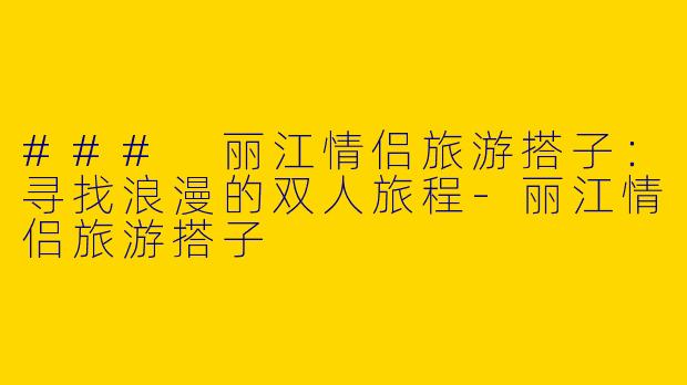 ### 丽江情侣旅游搭子：寻找浪漫的双人旅程-丽江情侣旅游搭子