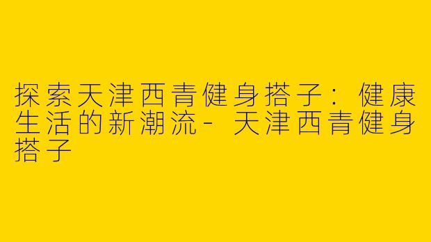 探索天津西青健身搭子：健康生活的新潮流-天津西青健身搭子