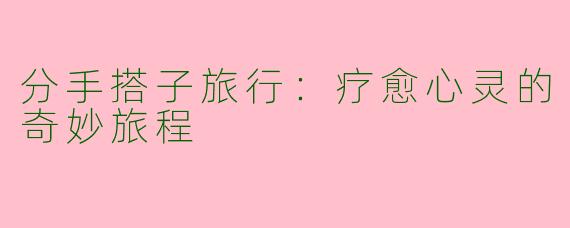 分手搭子旅行：疗愈心灵的奇妙旅程