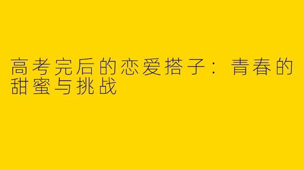 高考完后的恋爱搭子：青春的甜蜜与挑战