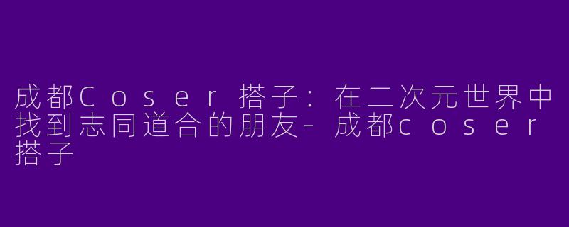成都Coser搭子：在二次元世界中找到志同道合的朋友