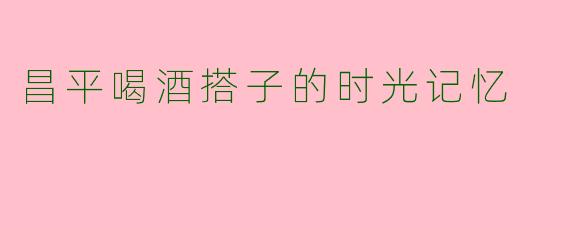 昌平喝酒搭子的时光记忆