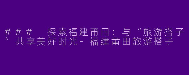 ### 探索福建莆田：与“旅游搭子”共享美好时光-福建莆田旅游搭子