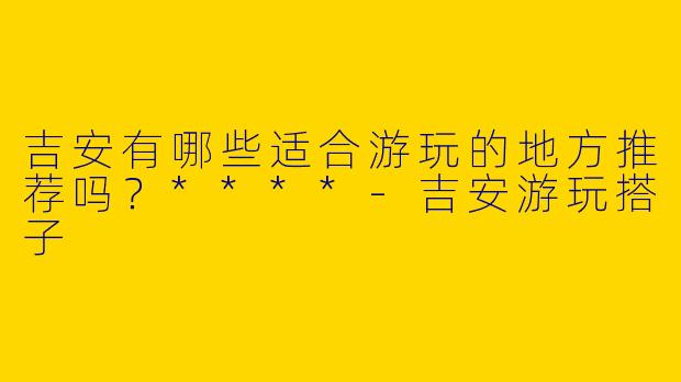 吉安有哪些适合游玩的地方推荐吗?****