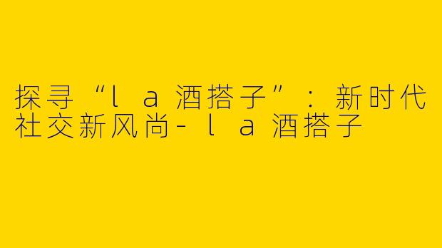 探寻“la酒搭子”：新时代社交新风尚-la酒搭子