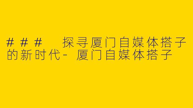 ### 探寻厦门自媒体搭子的新时代
