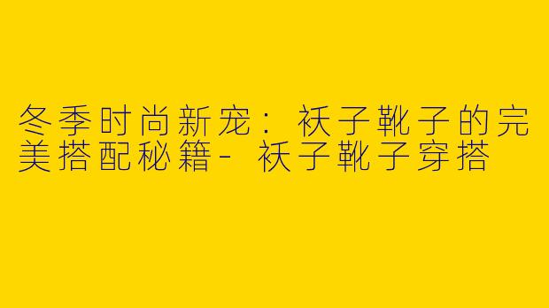 冬季时尚新宠：袄子靴子的完美搭配秘籍-袄子靴子穿搭