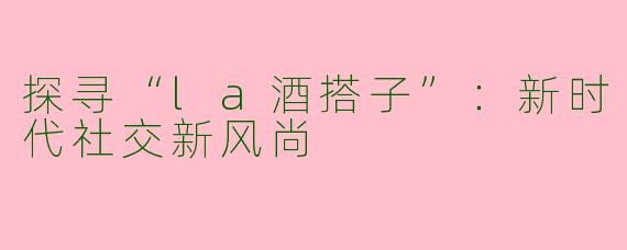 探寻“la酒搭子”：新时代社交新风尚