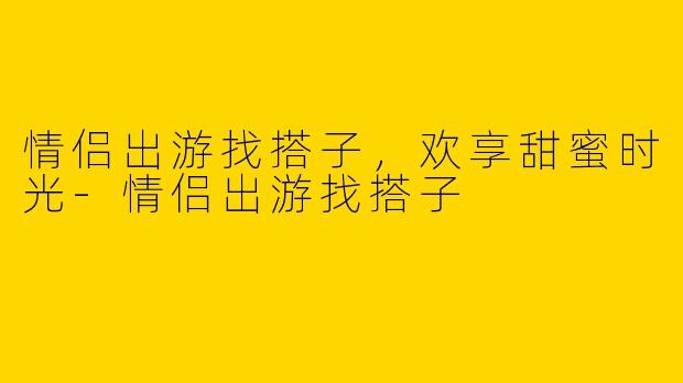情侣出游找搭子，欢享甜蜜时光-情侣出游找搭子
