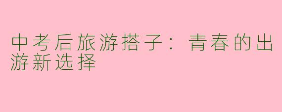 中考后旅游搭子：青春的出游新选择