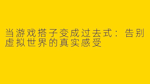 当游戏搭子变成过去式：告别虚拟世界的真实感受