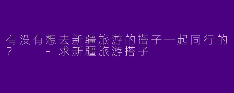有没有想去新疆旅游的搭子一起同行的？  