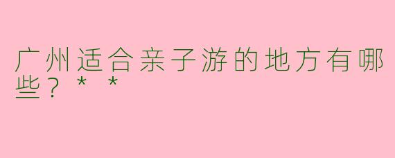 广州适合亲子游的地方有哪些？**