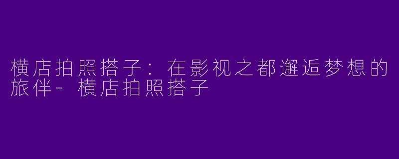 横店拍照搭子:在影视之都邂逅梦想的旅伴