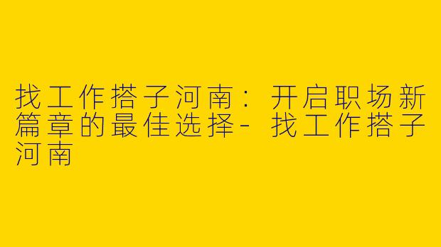 找工作搭子河南：开启职场新篇章的最佳选择-找工作搭子河南