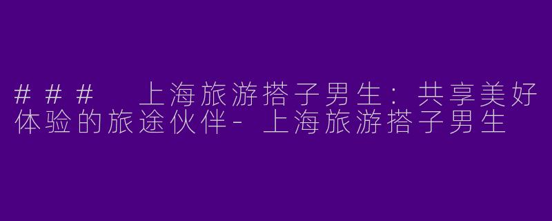 ### 上海旅游搭子男生：共享美好体验的旅途伙伴-上海旅游搭子男生