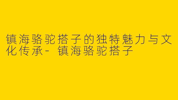 镇海骆驼搭子的独特魅力与文化传承
