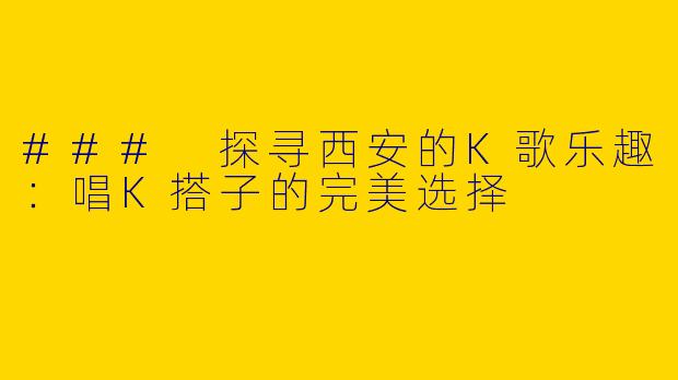### 探寻西安的K歌乐趣：唱K搭子的完美选择